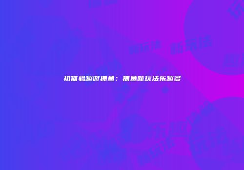 初体验趣游捕鱼：捕鱼新玩法乐趣多