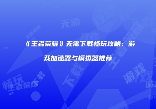 《王者荣耀》无需下载畅玩攻略：游戏加速器与模拟器推荐