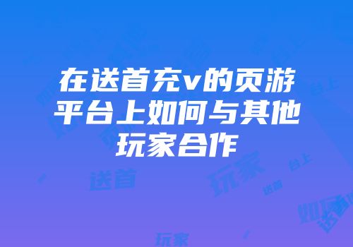 在送首充v的页游平台上如何与其他玩家合作
