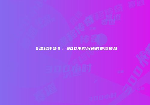 《漂移传奇》：300小时沉迷的赛道传奇