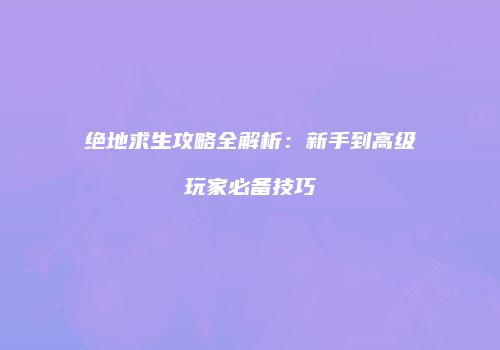 绝地求生攻略全解析:新手到高级玩家必备技巧