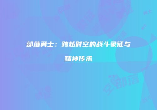 部落勇士：跨越时空的战斗象征与精神传承