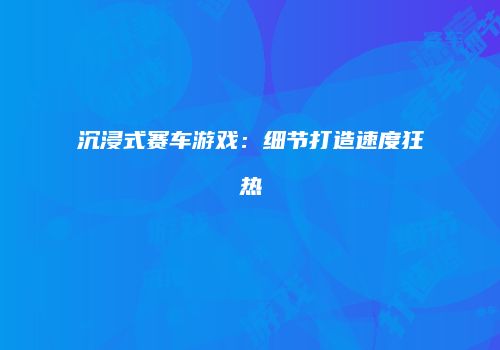 沉浸式赛车游戏：细节打造速度狂热
