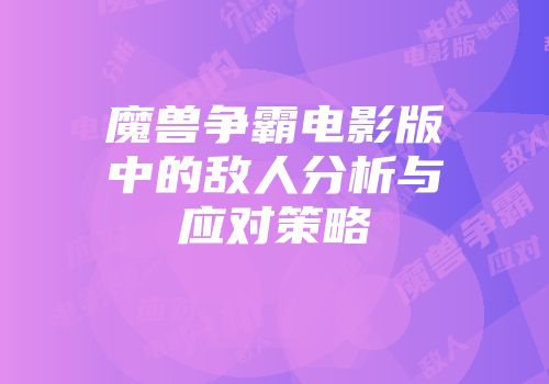 魔兽争霸电影版中的敌人分析与应对策略