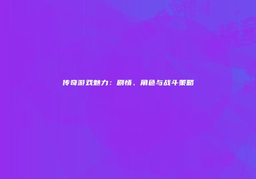 传奇游戏魅力:剧情、角色与战斗策略