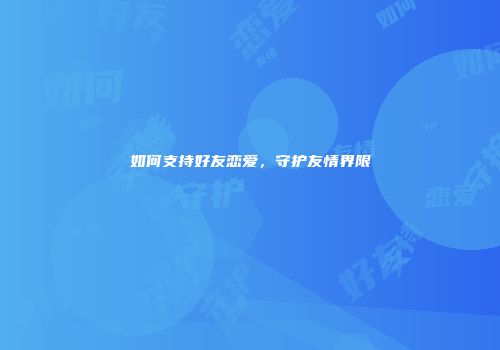 如何支持好友恋爱，守护友情界限