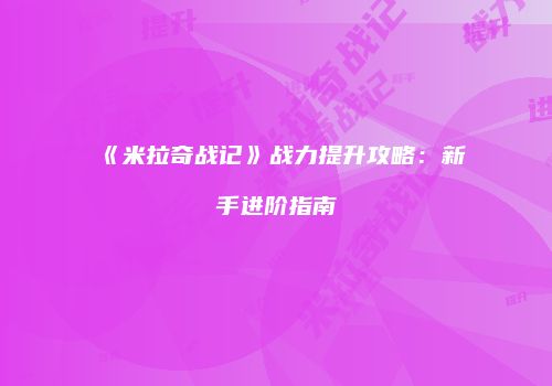 《米拉奇战记》战力提升攻略：新手进阶指南