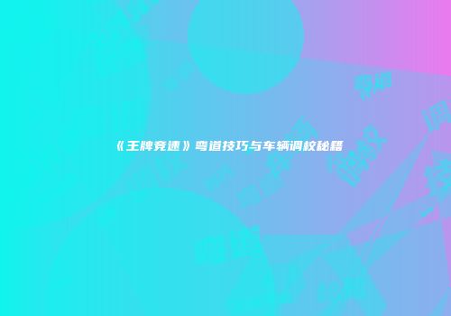 《王牌竞速》弯道技巧与车辆调校秘籍