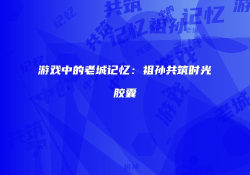 游戏中的老城记忆：祖孙共筑时光胶囊
