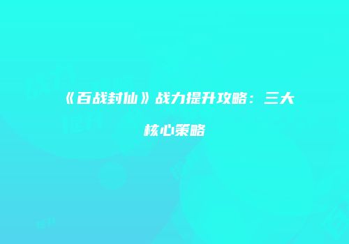 《百战封仙》战力提升攻略：三大核心策略