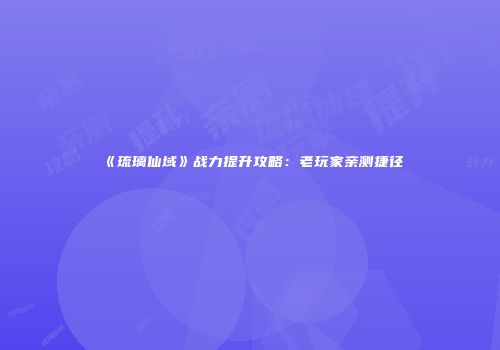 《琉璃仙域》战力提升攻略：老玩家亲测捷径