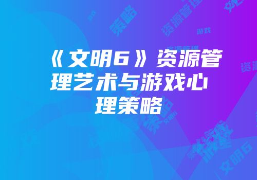 《文明6》资源管理艺术与游戏心理策略