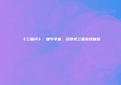 《三国闪》：细节丰富，沉浸式三国游戏体验