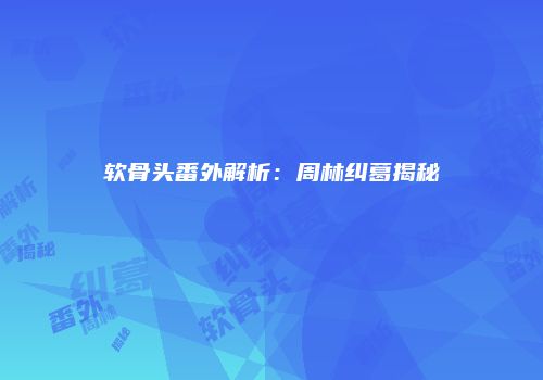 软骨头番外解析：周林纠葛揭秘
