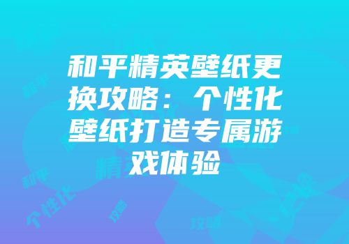 和平精英壁纸更换攻略：个性化壁纸打造专属游戏体验