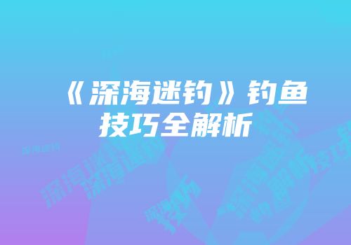 《深海迷钓》钓鱼技巧全解析