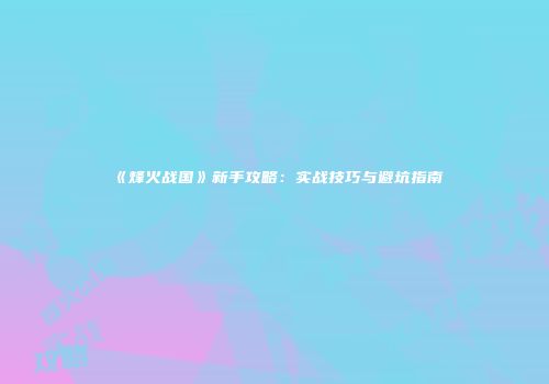 《烽火战国》新手攻略：实战技巧与避坑指南