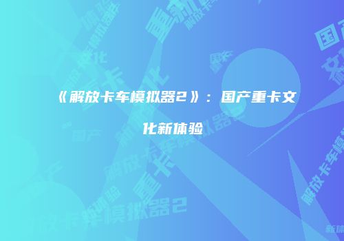 《解放卡车模拟器2》：国产重卡文化新体验