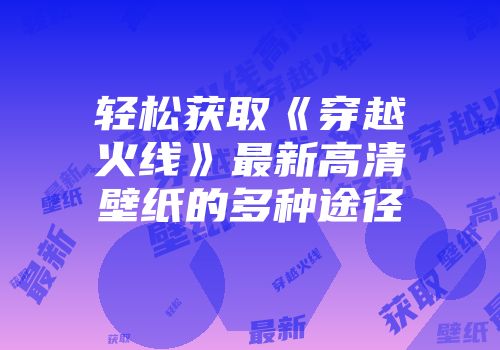 轻松获取《穿越火线》最新高清壁纸的多种途径