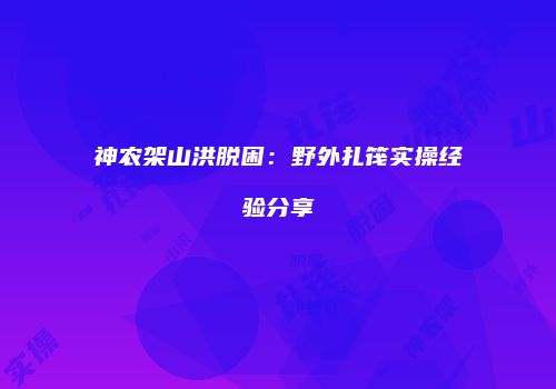 神农架山洪脱困:野外扎筏实操经验分享