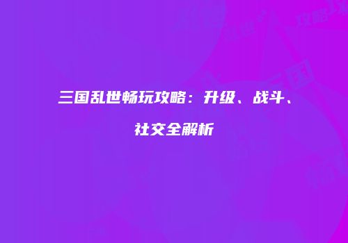 三国乱世畅玩攻略：升级、战斗、社交全解析