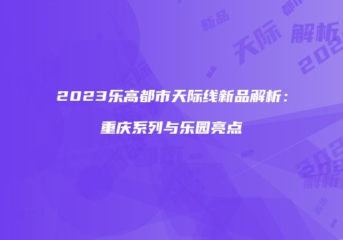 2023乐高都市天际线新品解析:重庆系列与乐园亮点