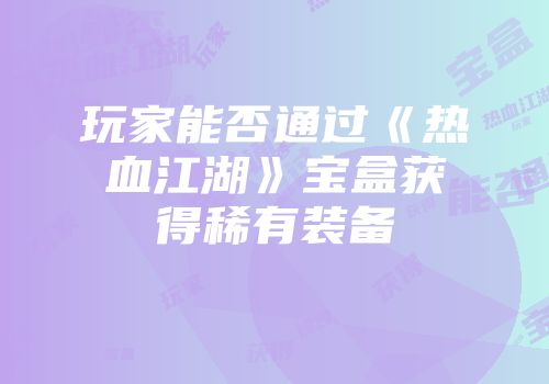 玩家能否通过《热血江湖》宝盒获得稀有装备
