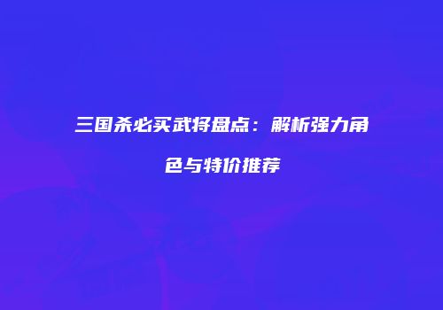 三国杀必买武将盘点：解析强力角色与特价推荐