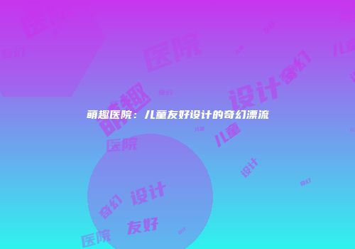 萌趣医院：儿童友好设计的奇幻漂流