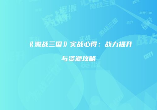 《激战三国》实战心得：战力提升与资源攻略