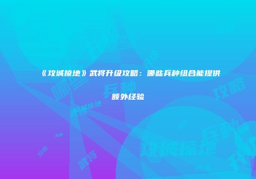 《攻城掠地》武将升级攻略：哪些兵种组合能提供额外经验