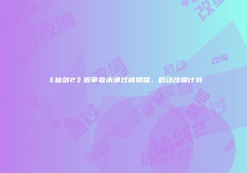 《仙剑2》因审查未通过被禁播，启动改编计划