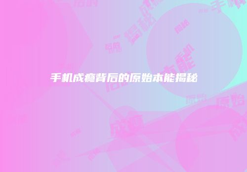 手机成瘾背后的原始本能揭秘