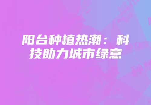 阳台种植热潮：科技助力城市绿意
