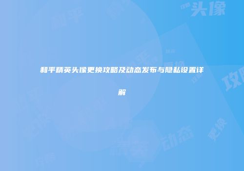 和平精英头像更换攻略及动态发布与隐私设置详解