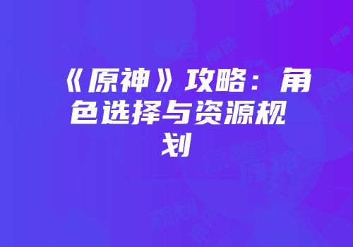 《原神》攻略：角色选择与资源规划