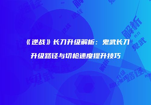 《逆战》长刀升级解析：鬼武长刀升级路径与切枪速度提升技巧
