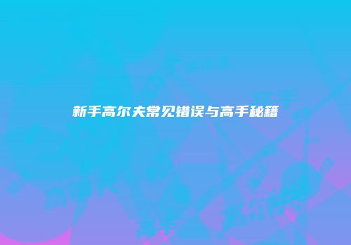 新手高尔夫常见错误与高手秘籍
