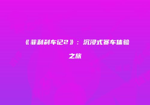 《菲利刹车记2》：沉浸式赛车体验之旅