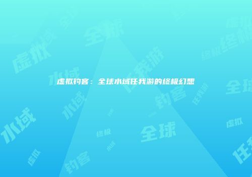 虚拟钓客：全球水域任我游的终极幻想