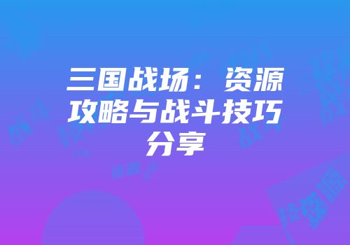 三国战场:资源攻略与战斗技巧分享