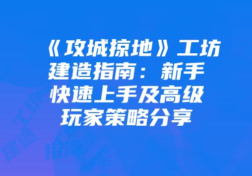 《攻城掠地》工坊建造指南：新手快速上手及高级玩家策略分享