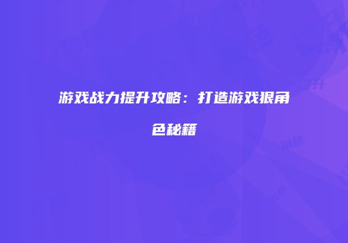 游戏战力提升攻略：打造游戏狠角色秘籍