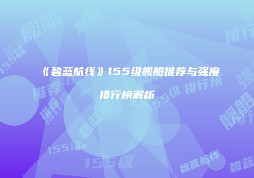 《碧蓝航线》155级舰船推荐与强度排行榜解析