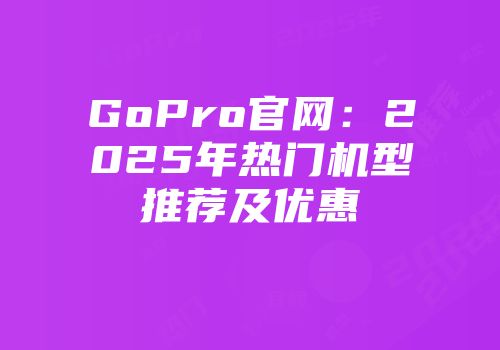 GoPro官网：2025年热门机型推荐及优惠