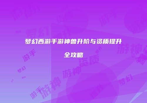 梦幻西游手游神兽升阶与资质提升全攻略