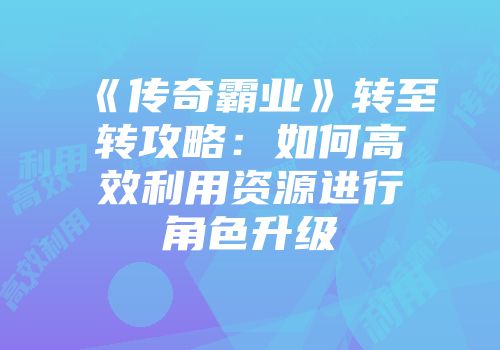 《传奇霸业》转至转攻略:如何高效利用资源进行角色升级