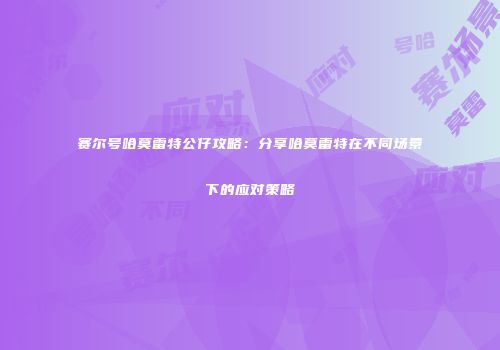 赛尔号哈莫雷特公仔攻略：分享哈莫雷特在不同场景下的应对策略