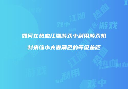 如何在热血江湖游戏中利用游戏机制来缩小夫妻角色的等级差距