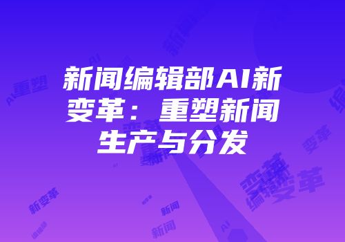 新闻编辑部AI新变革：重塑新闻生产与分发